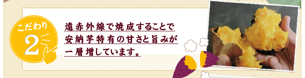 遠赤外線で焼成することで
安納芋特有の甘さと旨みが
一層増しています。